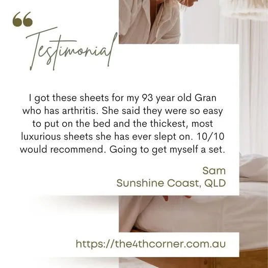 Testimonial  - I got these sheets for my 93 year old gran who has arthritis. She said they were so easy to put on the bed and the thickest, most luxurious sheets she has ever slept on. 10/10 would recommend. Going to get myself a set - Sam, Sunshine Coast, QLD